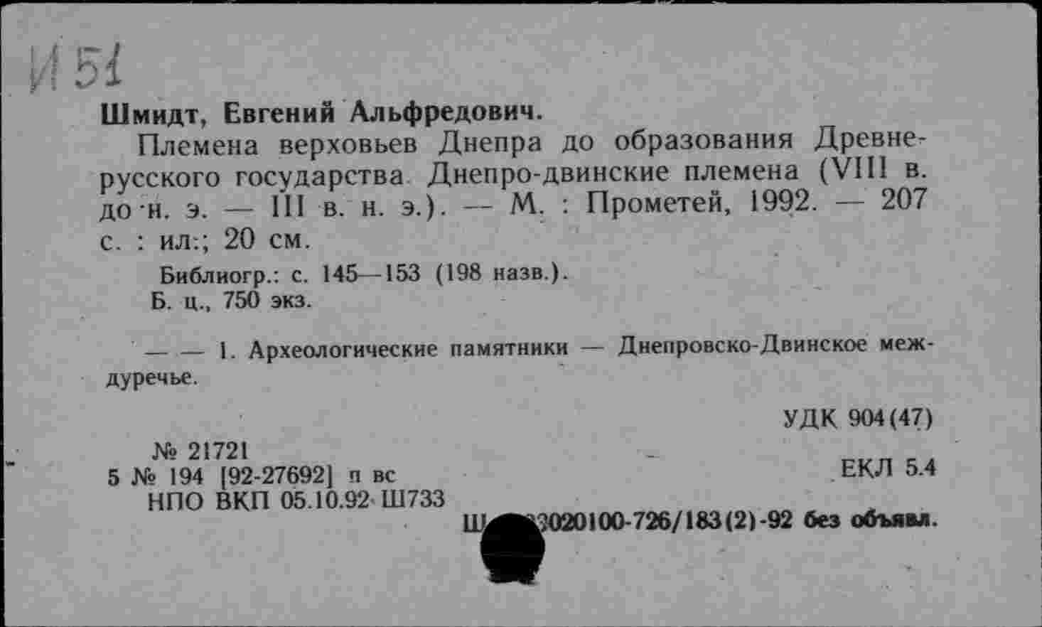 ﻿И 5І
Шмидт, Евгений Альфредович.
Племена верховьев Днепра до образования Древнерусского государства Днепро-двинские племена (VIII в. до и. э. _ ці в. н. э.). — М. : Прометей, 1992. — 207 с. : ил:; 20 см.
Библиогр.: с. 145—153 (198 назв.).
Б. ц., 750 экз.
—— 1. Археологические памятники — Днепровско-Двинское междуречье.
УДК 904(47)
№ 21721
5 № 194 [92-27692] п вс НПО ВКП 05.10.92 Ш733
ЕКЛ 5.4
ЦМ^Ю20100-726/183(2)-92 без объям.